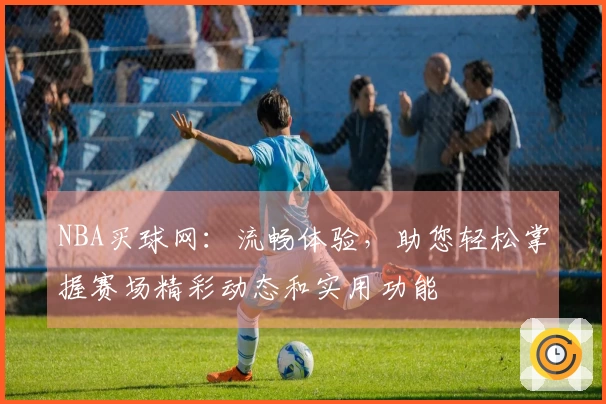 NBA买球网：流畅体验，助您轻松掌握赛场精彩动态和实用功能