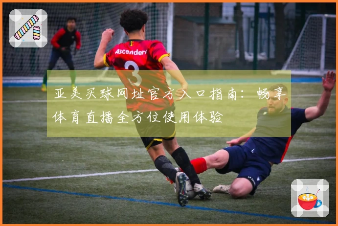 亚美买球网址官方入口指南：畅享体育直播全方位使用体验